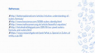 Refrences:
✘http://betterexplained.com/articles/intuitive-understanding-of-
eulers-formula/
✘http://www.livescience.com/51399-eulers-identity.html
✘http://www.mathscareers.org.uk/article/beautiful-equation/
✘http://tetrahedral.blogspot.com/2011/01/our-jewel-eulers-
formula-and-eulers.html
✘https://www.researchgate.net/post/What_is_Special_in_Eulers_id
entity_e_ipi_102
 