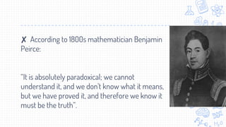 ✘ According to 1800s mathematician Benjamin
Peirce:
“It is absolutely paradoxical; we cannot
understand it, and we don't know what it means,
but we have proved it, and therefore we know it
must be the truth”.
 