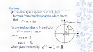Continue.
✘ The identity is a special case of Euler's
formula from complex analysis, which states
that
for any real number x. In particular
Since
which gives the identity.
 
