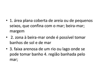 1. área plana coberta de areia ou de pequenos seixos, que confina com o mar; beira-mar; margem 2. zona à beira-mar onde é possível tomar banhos de sol e de mar 3. faixa arenosa de um rio ou lago onde se pode tomar banho 4. região banhada pelo mar; 