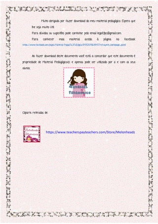 Muito obrigada por fazer download do meu material pedagógico. Espero que
lhe seja muito útil.
Para dúvidas ou sugestões pode contatar pelo email lego83pc@gmail.com.
Para conhecer mais material aceda à página no facebook
https://www.facebook.com/pages/Material-Pegag%C3%B3gico/847525118648417?ref=aymt_homepage_panel
Ao fazer download deste documento você está a concordar que este documento é
propriedade de Material Pedagógico© e apenas pode ser utilizado por si e com os seus
alunos.
Cliparts retirados de:
https://www.teacherspayteachers.com/Store/Melonheadz
 