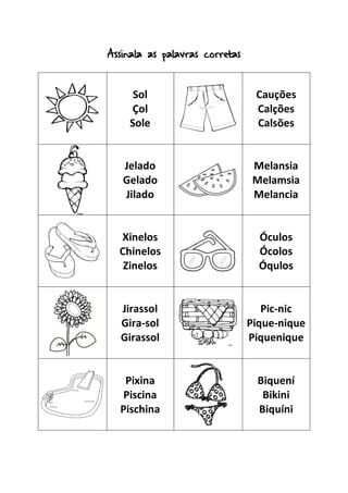 Assinala as palavras corretas
Sol
Çol
Sole
Cauções
Calções
Calsões
Jelado
Gelado
Jilado
Melansia
Melamsia
Melancia
Xinelos
Chinelos
Zinelos
Óculos
Ócolos
Óqulos
Jirassol
Gira-sol
Girassol
Pic-nic
Pique-nique
Piquenique
Pixina
Piscina
Pischina
Biquení
Bikini
Biquíni
 
