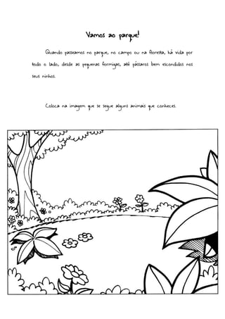 Vamos ao parque!
Quando passeamos no parque, no campo ou na floresta, há vida por
todo o lado, desde as pequenas formigas, até pássaros bem escondidos nos
seus ninhos.
Coloca na imagem que se segue alguns animais que conheces.
 
