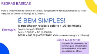 REGRAS BÁSICAS
Para o trabalhador de carteira assinada, é possível tirar férias parceladas ou férias
integrais de 30 dias ao longo de 12 meses.
É BEM SIMPLES!
Exemplo:
O trabalhador recebe o salário + 1/3 do mesmo
Salário bruto de 3000,00:
Férias 3.000,00 + 1/3 (1.000,00)
TOTAL 4.000,00 (IMPORTANTE: Valor sem os encargos e tributos)
Esse valor funciona como um
benefício para o trabalhador
poder aproveitar suas férias,
uma espécie de bônus.
Sobre 1/3 de férias
 