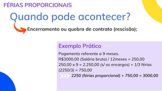 Pagamento referente a 9 meses.
R$3000,00 (Salário bruto) / 12meses = 250,00
250,00 x 9 = 2.250,00 (s/ os encargos) + 1/3 férias
(2250/3) = 750,00
2250 (férias proporcional) + 750,00 = 3000,00
FÉRIAS PROPORCIONAIS
Quando pode acontecer?
Encerramento ou quebra de contrato (rescisão);
Exemplo Prático
 