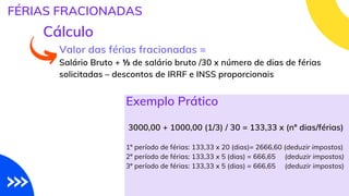 Valor das férias fracionadas =
Salário Bruto + ⅓ de salário bruto /30 x número de dias de férias
solicitadas – descontos de IRRF e INSS proporcionais
FÉRIAS FRACIONADAS
Cálculo
3000,00 + 1000,00 (1/3) / 30 = 133,33 x (nº dias/férias)
1º período de férias: 133,33 x 20 (dias)= 2666,60 (deduzir impostos)
2º período de férias: 133,33 x 5 (dias) = 666,65 (deduzir impostos)
3º período de férias: 133,33 x 5 (dias) = 666,65 (deduzir impostos)
Exemplo Prático
 