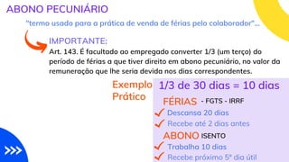 IMPORTANTE:
Art. 143. É facultado ao empregado converter 1/3 (um terço) do
período de férias a que tiver direito em abono pecuniário, no valor da
remuneração que lhe seria devida nos dias correspondentes.
ABONO PECUNIÁRIO
"termo usado para a prática de venda de férias pelo colaborador"...
Exemplo
Prático
1/3 de 30 dias = 10 dias
FÉRIAS
Descansa 20 dias
Recebe até 2 dias antes
- FGTS - IRRF
ABONO ISENTO
Trabalha 10 dias
Recebe próximo 5º dia útil
 