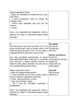 Alguns argumentos a favor:
- podes ver formações de estalactites que nunca
viste antes;
- é para principiantes, todos os colegas vão
conseguir fazer;
- envolve novas sensações, pelo local que vão
explorar;
- o preço;
(Usa a tua imaginação para argumentar contra a
opção do teu colega. Tu representas alguns colegas
de grupo.)
C
Tens de decidir o que fazer nas férias. Tu e o teu
grupo vão participar numa actividade radical, mas
ainda não decidiram qual. É tua e do teu colega a
responsabilidade de decidirem o que vão fazer.
Das três actividades apresentadas, tu queres
fazer MONTANHISMO. Achas que é a actividade
mais divertida e sempre quiseste praticar um
desporto deste género. Defende a tua ideia até ao
fim, argumentando da melhor forma.
Alguns argumentos a favor:
- podes ver paisagens espetaculares;
- é uma actividade que faz bem à saúde: reduz o
stress e melhora o rendimento intelectual;
- o local - Serra da Estrela – é lindo;
- inclui outra atividade – Rapel;
- são 3 dias de actividade, caminhada e
acampamento;
(Usa a tua imaginação para argumentar contra a
opção do teu colega. Tu representas alguns colegas
de grupo.)
Dar opinião:
Eu acho que…
Eu penso que…
Para mim….
Mostrar preferências:
Eu prefiro…
A mim apetecia-me mais...
Gostava de…
Vamos antes de…
Vamos depois…
Discordar
Não concordo …
Não sei se é…
 