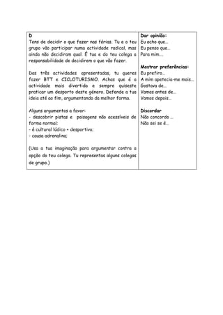 D
Tens de decidir o que fazer nas férias. Tu e o teu
grupo vão participar numa actividade radical, mas
ainda não decidiram qual. É tua e do teu colega a
responsabilidade de decidirem o que vão fazer.
Das três actividades apresentadas, tu queres
fazer BTT e CICLOTURISMO. Achas que é a
actividade mais divertida e sempre quiseste
praticar um desporto deste género. Defende a tua
ideia até ao fim, argumentando da melhor forma.
Alguns argumentos a favor:
- descobrir pistas e paisagens não acessíveis de
forma normal;
- é cultural lúdico + desportivo;
- causa adrenalina;
(Usa a tua imaginação para argumentar contra a
opção do teu colega. Tu representas alguns colegas
de grupo.)
Dar opinião:
Eu acho que…
Eu penso que…
Para mim….
Mostrar preferências:
Eu prefiro…
A mim apetecia-me mais...
Gostava de…
Vamos antes de…
Vamos depois…
Discordar
Não concordo …
Não sei se é…
 
