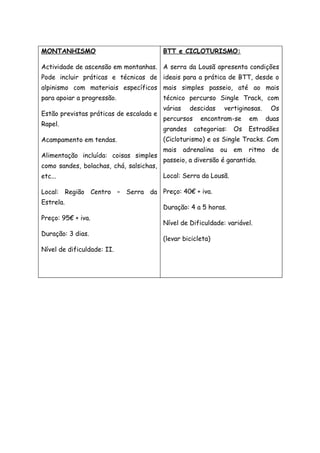 MONTANHISMO
Actividade de ascensão em montanhas.
Pode incluir práticas e técnicas de
alpinismo com materiais específicos
para apoiar a progressão.
Estão previstas práticas de escalada e
Rapel.
Acampamento em tendas.
Alimentação incluída: coisas simples
como sandes, bolachas, chá, salsichas,
etc...
Local: Região Centro – Serra da
Estrela.
Preço: 95€ + iva.
Duração: 3 dias.
Nível de dificuldade: II.
BTT e CICLOTURISMO:
A serra da Lousã apresenta condições
ideais para a prática de BTT, desde o
mais simples passeio, até ao mais
técnico percurso Single Track, com
várias descidas vertiginosas. Os
percursos encontram-se em duas
grandes categorias: Os Estradões
(Cicloturismo) e os Single Tracks. Com
mais adrenalina ou em ritmo de
passeio, a diversão é garantida.
Local: Serra da Lousã.
Preço: 40€ + iva.
Duração: 4 a 5 horas.
Nível de Dificuldade: variável.
(levar bicicleta)
 