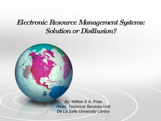 Electronic Resource Management Systems: Solution or Disillusion? By: Willian S.A. Frias Head, Technical Services Unit De La Salle University Library 