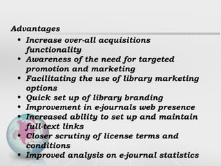 Advantages Increase over-all acquisitions functionality Awareness of the need for targeted promotion and marketing Facilitating the use of library marketing options Quick set up of library branding Improvement in e-journals web presence Increased ability to set up and maintain full-text links Closer scrutiny of license terms and conditions Improved analysis on e-journal statistics 