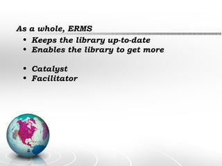 As a whole, ERMS Keeps the library up-to-date Enables the library to get more  Catalyst  Facilitator   