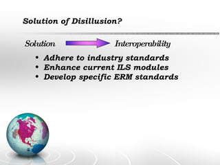Solution of Disillusion? Solution Interoperability Adhere to industry standards Enhance current ILS modules Develop specific ERM standards 