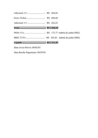 Adicional 1/3 ..............................: R$ 444,44

Gozo 10 dias...............................:   R$ 666,66

Adicional 1/3 ..............................: R$ 222,22

Soma ...........................................: R$ 2.666,65

INSS 11%....................................: R$ 171,77 (tabela de junho/2002)

IRRF 27,5% ...............................: R$ 263,01 (tabela de junho/2002)

Líquido .......................................: R$ 2.231,87

Data Aviso Prévio: 08/02/03

Data Recibo Pagamento: 08/03/03
 