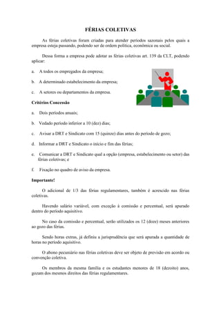 FÉRIAS COLETIVAS

     As férias coletivas foram criadas para atender períodos sazonais pelos quais a
empresa esteja passando, podendo ser de ordem política, econômica ou social.

      Dessa forma a empresa pode adotar as férias coletivas art. 139 da CLT, podendo
aplicar:

a.   A todos os empregados da empresa;

b. A determinado estabelecimento da empresa;

c.   A setores ou departamentos da empresa.

Critérios Concessão

a.   Dois períodos anuais;

b. Vedado período inferior a 10 (dez) dias;

c.   Avisar a DRT e Sindicato com 15 (quinze) dias antes do período de gozo;

d. Informar a DRT e Sindicato o início e fim das férias;

e.    Comunicar a DRT e Sindicato qual a opção (empresa, estabelecimento ou setor) das
     férias coletivas; e

f.   Fixação no quadro de aviso da empresa.

Importante!

      O adicional de 1/3 das férias regulamentares, também é acrescido nas férias
coletivas.

      Havendo salário variável, com exceção à comissão e percentual, será apurado
dentro do período aquisitivo.

     No caso da comissão e percentual, serão utilizados os 12 (doze) meses anteriores
ao gozo das férias.

      Sendo horas extras, já definiu a jurisprudência que será apurada a quantidade de
horas no período aquisitivo.

     O abono pecuniário nas férias coletivas deve ser objeto de previsão em acordo ou
convenção coletiva.

     Os membros da mesma família e os estudantes menores de 18 (dezoito) anos,
gozam dos mesmos direitos das férias regulamentares.
 