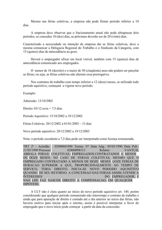 Mesmo nas férias coletivas, a empresa não pode firmar período inferior a 10
dias.

      A empresa deve observar que o fracionamento anual não pode ultrapassar dois
períodos, se concedeu 10 (dez) dias, as próximas deverão ser de 20 (vinte) dias.

Caracterizado a necessidade ou intenção da empresa dar as férias coletivas, deve a
mesma comunicar a Delegacia Regional do Trabalho e o Sindicato da Categoria, com
15 (quinze) dias de antecedência ao gozo.

      Deverá o empregador afixar em local visível, também com 15 (quinze) dias de
antecedência comunicado aos empregados.

       O menor de 18 (dezoito) e o maior de 50 (cinqüenta) anos não podem ser parcelar
as férias; ou seja, as férias coletivas não alteram essa prerrogativa.

      Nos contratos de trabalho com tempo inferior a 12 (doze) meses, se utilizado todo
período aquisitivo, começará a vigorar novo período.

Exemplo:

Admissão: 15/10/2002

Direito: 03/12 avos = 7,5 dias

Período Aquisitivo: 15/10/2002 a 19/12/2002

Férias Coletivas: 20/12/2002 a 01/01/2003 – 13 dias

Novo período aquisitivo: 20/12/2002 a 19/12/2003

Nota: o período excedente a 7,5 dias pode ser interpretado como licença remunerada.

TRT 2ª - Acórdão : 02900041990 Turma: 07 Data Julg.: 05/03/1990 Data Pub.:
21/03/1990 Processo :      02880098313         Relator:         VANTUIL
ABDALA FERIAS COLETIVAS. EMPREGADOS CONTRATADOS A MENOS
DE DOZE MESES. NO CASO DE FERIAS COLETIVAS, MESMO QUE O
EMPREGADO CONTRATADO A MENOS DE DOZE MESES GOZE FERIAS DE
DURACAO SUPERIOR A QUE, PROPORCIONALMENTE AO TEMPO DE
SERVICO, TERIA DIREITO, INICIA-SE NOVO PERIODO AQUISITIVO
QUANDO DE SEU RETORNO. A CONCESSAO DAS FERIAS ASSIM ATENDE A
INTERESSES                                         DO EMPREGADOR, E
NAO LHE FAZ NASCER DIREITO A COMPENSACAO, EM QUALQUER
HIPÓTESE.

      A CLT não é clara quanto ao início do novo período aquisitivo art. 140, porém
considerando que qualquer período remunerado não interrompe o contrato de trabalho e
ainda que para apuração de direito é contado até o dia anterior ao início das férias, não
haveria motivo para iniciar após o retorno, assim é possível interpretar a favor do
empregado que o novo início pode começar a partir da data da concessão.
 