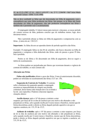 IV, da CLT) (TRT 12ª R. - RO-V 6.931/97 - Ac. 2ª T. 2.384/98 - Relª Juíza Maria
Aparecida Caitano - DJSC 31.03.1998)

Não se deve confundir as faltas que são descontadas em folha de pagamento, com a
conseqüência que estas faltas produzem nas férias. Isto porque, se as faltas não forem
descontadas em folha de pagamento, elas não produzem conseqüência nas férias e
também não é permitido usar o escalonamento.

      O empregado trabalha 12 (doze) meses para merecer o descanso, se nesse período
ele comete excesso de falta, podemos concluir que ele trabalhou menos; logo, deve
descansar menos.

       Não é permitido abonar as faltas em folha de pagamento e compensá-las com as
férias , § único do art. 130 CLT.

Importante: As faltas devem ser apuradas dentro do período aquisitivo das férias.

Exemplo: O empregado faltou no dia 04 de setembro, não houve desconto na folha de
pagamento e compensa a falta deduzindo das férias, onde ele passou a gozar 29 dias.
Isto é proibido.

      Porém se ele faltou e foi descontado em folha de pagamento, deve-se seguir a
tabela de escalonamento.

      As férias podem ser prejudicadas por fatores que ocorreram durante a vigência do
contrato de trabalho, os mais comuns são:

Alteração nas Férias

    Faltas não justificadas afetam o gozo das férias. Como já anteriormente discutido,
podem ser utilizadas no escalonamento das férias, CLT art. 130;

     Suspensão do Contrato de Trabalho: O contrato
sofre o fenômeno da suspensão quando o empregado
encontra-se impossibilitado de cumprir sua jornada
contratual, dessa forma cada situação deve ser avaliada à
luz do caso específico. Podemos relacionar algumas
situações abaixo:

     Auxílio doença: após o 16º dia passa o contrato a estar
suspenso, por força de lei os dias de ausência por este motivo são abonados e não
prejudicam as férias, salvo quando recebe por 6 (seis) meses o benefício, mesmo que de
forma descontínua, perde o direito as férias daquele período aquisitivo em que se
registra a ausência, art. 133, IV da CLT;

    Acidente de trabalho: após o 16º dia passa o contrato a estar suspenso, por força
de lei os dias de ausência por este motivo são abonados e não prejudicam as férias,
salvo quando recebe por 6 (seis) meses o benefício, mesmo que de forma descontínua,
perde o direito as férias daquele período aquisitivo em que se registra a ausência, art.
133, IV da CLT;
 
