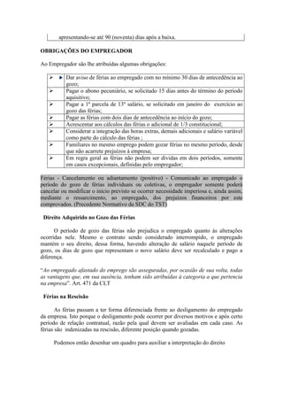 apresentando-se até 90 (noventa) dias após a baixa.

OBRIGAÇÕES DO EMPREGADOR

Ao Empregador são lhe atribuídas algumas obrigações:

           Dar aviso de férias ao empregado com no mínimo 30 dias de antecedência ao
            gozo;
           Pagar o abono pecuniário, se solicitado 15 dias antes do término do período
            aquisitivo;
           Pagar a 1ª parcela de 13º salário, se solicitado em janeiro do exercício ao
            gozo das férias;
           Pagar as férias com dois dias de antecedência ao início do gozo;
           Acrescentar aos cálculos das férias o adicional de 1/3 constitucional;
           Considerar a integração das horas extras, demais adicionais e salário variável
            como parte do cálculo das férias ;
           Familiares no mesmo emprego podem gozar férias no mesmo período, desde
            que não acarrete prejuízos à empresa;
           Em regra geral as férias não podem ser dividas em dois períodos, somente
            em casos excepcionais, definidas pelo empregador;

Férias - Cancelamento ou adiantamento (positivo) - Comunicado ao empregado o
período do gozo de férias individuais ou coletivas, o empregador somente poderá
cancelar ou modificar o início previsto se ocorrer necessidade imperiosa e, ainda assim,
mediante o ressarcimento, ao empregado, dos prejuízos financeiros por este
comprovados. (Precedente Normativo da SDC do TST)

 Direito Adquirido no Gozo das Férias

      O período de gozo das férias não prejudica o empregado quanto às alterações
ocorridas nele. Mesmo o contrato sendo considerado interrompido, o empregado
mantém o seu direito, dessa forma, havendo alteração de salário naquele período de
gozo, os dias de gozo que representam o novo salário deve ser recalculado e pago a
diferença.

“Ao empregado afastado do emprego são asseguradas, por ocasião de sua volta, todas
as vantagens que, em sua ausência, tenham sido atribuídas à categoria a que pertencia
na empresa”. Art. 471 da CLT

 Férias na Rescisão

       As férias passam a ter forma diferenciada frente ao desligamento do empregado
da empresa. Isto porque o desligamento pode ocorrer por diversos motivos e após certo
período de relação contratual, razão pela qual devem ser avaliadas em cada caso. As
férias são indenizadas na rescisão, diferente posição quando gozadas.

       Podemos então desenhar um quadro para auxiliar a interpretação do direito
 