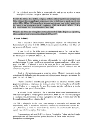    No período de gozo das férias, o empregado não pode prestar serviços a outro
    empregador, salvo por obrigação contratual de trabalho.

Compra das Férias - Não pode a Justiça do Trabalho admitir a prática da "compra" das
férias integrais do empregado pelo empregador; trata-se de fraude ao que é previsto nos
artigos 129 e 142 da CLT, devendo ser considerado, sempre, nulo o ato - sendo, pois,
inexistente -, nos termos do artigo 9º consolidado. (TRT 10ª R. - RO 1.979/96 - 2ª T. -
Rel. Juiz Lauro da Silva de Aquino - DJU 28.02.1997)

O salário das férias do empregado horista corresponde à média do período aquisitivo,
não podendo ser inferior ao mínimo. (Súmula 199 do STF)

 Cálculo de Férias -

      Para se calcular as férias devemos adotar alguns critérios e ter conhecimento do
funcionamento da tabela de INSS e IRRF. Sem esse conhecimento fica bem difícil ter
certeza se o cálculo esta correto.

     A base de cálculo das férias deve ser composta do salário fixo e do variável,
quando houver, dessa forma comporá uma remuneração. O salário fixo é aquele devido
no mês do gozo das férias art. 142 da CLT.

      Em caso de horas extras, as mesmas são apuradas no período aquisitivo com
média aritmética, devendo considerar a quantidade de horas em cada mês e não o valor
pago. Art. 142 “§ 1º Quando o salário for pago por hora, com jornadas variáveis,
apurar-se-á a média do período aquisitivo, aplicando-se o valor do salário na data da
concessão das férias”.

      Sendo o valor comissão, deve-se apurar os últimos 12 (doze) meses com média
aritmética (há sindicados que determinam períodos menores) anteriores ao período de
gozo. Art. 142 § 3º da CLT.

       Outros adicionais: insalubridade, periculosidade ou adicional noturno, sendo
pagos mensalmente ao empregado são utilizados com o valor mensal, não se calculando
média. Porém, se o pagamento foi em determinado período, calcula-se a média
aritmética com base no período aquisitivo.

       A todos os valores variáveis o DSR é acrescido, dessa forma o mesmo deve ser
utilizado como parte da composição da remuneração. O DSR é um acessório que segue
o valor principal, mesmo não havendo regra prática na CLT, e podemos nos valer de
legislação adjacente; logo, o Código Civil

Art. 233. A obrigação de dar coisa certa abrange os acessórios dela embora não
mencionados, salvo se o contrário resultar do título ou das circunstâncias do caso. Art.
58 - Principal é a coisa que existe sobre si, abstrata ou concretamente. Acessória,
aquela cuja existência supõe a da principal.

      O pagamento do adicional de 1/3 previsto na Constituição Federal não é solicitado
pelo empregado, ele é subentendido quando do pedido de férias, sendo um direito
indisponível do empregado
 