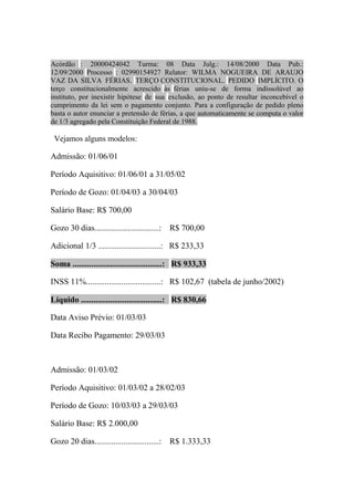 Acórdão : 20000424042 Turma: 08 Data Julg.: 14/08/2000 Data Pub.:
12/09/2000 Processo : 02990154927 Relator: WILMA NOGUEIRA DE ARAUJO
VAZ DA SILVA FÉRIAS. TERÇO CONSTITUCIONAL. PEDIDO IMPLÍCITO. O
terço constitucionalmente acrescido às férias uniu-se de forma indissolúvel ao
instituto, por inexistir hipótese de sua exclusão, ao ponto de resultar inconcebível o
cumprimento da lei sem o pagamento conjunto. Para a configuração de pedido pleno
basta o autor enunciar a pretensão de férias, a que automaticamente se computa o valor
de 1/3 agregado pela Constituição Federal de 1988.

 Vejamos alguns modelos:

Admissão: 01/06/01

Período Aquisitivo: 01/06/01 a 31/05/02

Período de Gozo: 01/04/03 a 30/04/03

Salário Base: R$ 700,00

Gozo 30 dias...............................:   R$ 700,00

Adicional 1/3 ..............................: R$ 233,33

Soma ...........................................: R$ 933,33

INSS 11%....................................: R$ 102,67 (tabela de junho/2002)

Líquido .......................................: R$ 830,66

Data Aviso Prévio: 01/03/03

Data Recibo Pagamento: 29/03/03



Admissão: 01/03/02

Período Aquisitivo: 01/03/02 a 28/02/03

Período de Gozo: 10/03/03 a 29/03/03

Salário Base: R$ 2.000,00

Gozo 20 dias...............................:   R$ 1.333,33
 