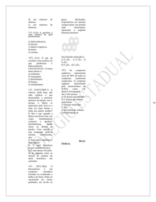 d) aos      números     de   peças          defumadas.
elétrons.                    Experiências em animais
e) aos      números     de   comprovaram sua potente
nêutrons.                    ação         cancerígena.
                             Apresenta a seguinte
11º) (Uel) A gasolina é      fórmula estrutural
uma mistura na qual
predominam

a) hidrocarbonetos.
b) álcoois.
c) haletos orgânicos.
d) éteres.
e) cetonas.

                             Sua fórmula molecular é:
12º) (Ufv) O gás de
                             a) C22H14 c) C18H18 e)
cozinha é uma mistura em
                             C20H12
que      predomina     o
                             b) C20H20 d) C20H14
hidrocarboneto
CH3CH2CH2CH3. O nome
deste alcano é:              15º)      Os      compostos
a) isobutano.                orgânicos       representam
b) isopropano.               cerca de 90% de todos os
c) dimetiletano.             compostos        atualmente
d) butano.                   conhecidos. O composto
e) metilpropano.             orgânico        denominado
                             pela nomenclatura da
13º) (UECE/2005.1) A         IUPAC        como       3,6-
ciência, ainda hoje, não     dietil-5,5,6-tripropil-
sabe explicar o que          dec-3-eno possui:
desencadeia o processo       a) 24 átomos de carbono
químico da paixão, isto é,   b) 2 átomos de carbono
porque a Maria se            quaternário
apaixonou pelo José se o     c) fórmula molecular
João era mais bonito e       C23H48.
tinha um salário melhor?     d) um átomo de carbono
O fato é que quando a        com hibridação sp
Maria encontrou José, seu
corpo       imediatamente
começou      a    produzir
feniletilamina,     dando
início ao delírio da
paixão. Com relação a
este composto, pode-se
afirmar,     corretamente,
que:
a) Sua cadeia carbônica é
                                                 BOAS
heterogênea
                             FÉRIAS.
b) O anel benzênico
possui carbono terciário
c) É uma amina Terciária
d) As ligações entre os
átomos de carbono do
anele     benzênico    são
saturadas.

14º)    (PUC-MG)       O
benzopireno     é     um
composto       aromático
formado na combustão a
hulha e do fumo. Pode ser
encontrado em carnes
grelhadas, em carvão ou
 