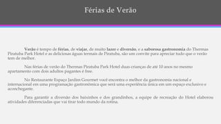 Verão é tempo de férias, de viajar, de muito lazer e diversão, e a saborosa gastronomia do Thermas
Piratuba Park Hotel e as deliciosas águas termais de Piratuba, são um convite para apreciar tudo que o verão
tem de melhor.
Nas férias de verão do Thermas Piratuba Park Hotel duas crianças de até 10 anos no mesmo
apartamento com dois adultos pagantes é free.
No Restaurante Espaço Jardim Gourmet você encontra o melhor da gastronomia nacional e
internacional em uma programação gastronômica que será uma experiência única em um espaço exclusivo e
aconchegante.
Para garantir a diversão dos baixinhos e dos grandinhos, a equipe de recreação do Hotel elaborou
atividades diferenciadas que vai tirar todo mundo da rotina.
 