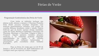 ImagemMeramenteIlustrativa
Programação Gastronômica das Férias de Verão
Com todas as refeições inclusas nas
diárias (café, almoço e jantar), o Thermas Piratuba
Park Hotel procura encantar hóspedes com
festivais gastronômicos variados, com pratos da
cozinha italiana, brasileira, árabe e alemã. Outros
festivais que já fazem sucesso foram mantidos,
como da Truta, Risotos e Grelhados, Churrasco do
Thermas, Morango e Chocolate, Viagem à Itália e
Tropical. Alguns jantares incluem atrações
musicais e os visitantes poderão degustar
especialidades da região e da cozinha
internacional, em refeições balanceadas e
preparadas pela cozinheira chefe Edilaine
Carvalho.
Para as férias de verão que vai de 02 de
Janeiro a 08 de Fevereiro de 2018 elaboramos um
cardápio mais que especial, confira a seguir:
 