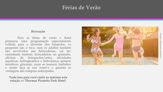 ImagemMeramenteIsustrativa
Recreação
Para as férias de verão o hotel
preparou uma programação especialmente
voltada para a diversão dos hóspedes, os
pequenos são o foco, mas os adultos também
são envolvidos nas brincadeiras, vai ter:
caminhada matinal, brincadeiras no gramado,
oficinas de brinquedos/artes, atividades
aquáticas, hidroginástica e hidrodança, jantares
temáticos, gincanas, caças ao tesouro, bailinhos
e muito faça já sua reserva e garanta as
vantagens das compras antecipadas.
Tudo isso para você curtir ao máximo esta
estação no Thermas Piratuba Park Hotel.
 