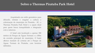Sobre o Thermas Piratuba Park Hotel
Arquitetado em estilo germânico para
difundir, retratar e resgatar a cultura e
colonização do município de Piratuba - SC, o
Thermas Piratuba Park Hotel é a opção ideal
para quem busca tranquilidade e integração
com a natureza.
O hotel está localizado a apenas 300
metros do Parque de Águas Termais e a 100m
da avenida principal do município. O hotel
oferece traslado de cortesia até o Parque de
Águas Termais de Piratuba, com horários
definidos.
 