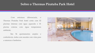 Com estrutura diferenciada, o
Thermas Piratuba Park hotel conta com 02
piscinas internas com água aquecida e 01
piscina externa com água temperatura
ambiente.
São 56 apartamentos amplos e
confortáveis, todos com sacadas com vista para
a natureza e banheiras.
Sobre o Thermas Piratuba Park Hotel
 