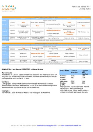 Férias de Verão 2011
                                                                                                                                    Junho-Julho



                                                    Semana Mãos à Arte – 18 a 22 de Julho
                              2ª Feir a                3ª Fei ra                   4ª Feira                     5ª Feira                     6ª Feira
8h-9h30                                                               Recepção das crianças
            Juniores           Praia           Quem roubou Monalisa?                                             Praia            Esculturas em miniatura
9h30-12h                                                                   Construção de fantoches
                        Construção cartola e                                                             Expressões faciais de
            S eniores                                  Praia                                                                                  Praia
                             adereços                                                                          Munch
12h-14h                                                                      Almoço
                                                                                                         Expressões faciais de
            Juniores                                                       Fábrica de Gelados Olá
                         Velocidade furiosa     Caça ao tesouro dos                                            Munch
14h30-16h                                                                                                                              Adivinha o que sou
                          (jogo de acção)            pintores                                             Museu da Música
            S eniores                                                        O roubo da Monalisa
                                                                                                             Portuguesa
16h-16h30                                                                   Lanche
            Juniores    Cinema Charlot (Exp.   Construção da Sagrada
16h30-18h                                                                   Teatro de Fantoches            Pintura de tshirts          Pirâmide Humana
            S eniores       Dramática)          Família em Miniatura
18h-19h                                                  Entretenimento diverso até à chegada dos pais

                                                     Semana Ser Radical - 25 a 29 de Julho
                              2ª Feir a                3ª Fei ra                   4ª Feira                     5ª Feira                     6ª Feira
8h-9h30                                                               Recepção das crianças
9h30-12h
            Juniores            Praia            Estafetas de andas            Seringo painting                 Praia                  Minas e Armadilhas
            S eniores    Estafetas de andas             Praia                                                 Badminton                       Praia
12h-14h                                                                      Almoço
            Juniores         Badminton         Adventure Park Jamor            Gincana Radical             Volley numérico
14h30-16h                                                                                                                               Atelier de Grafitti
            S eniores       Wii Desporto          Jogo de enigmas          Adven ture Park Jamor          Minas e Armadilhas
16h-16h30                                                                  Lanche
            Juniores        Wii Desporto          Jogo de enigmas                Baseball                    Tiro ao Alvo
16h30-18h                                                                                                                               Jogos com água
            S eniores       Tiro ao Alvo              Baseball               Gincana Radical                Ténis numérico
18h-19h                                                 Entretenimento diverso até à chegada dos pais



JUNIORES – 5 aos 9 anos / SENIORES – 10 aos 14 anos
                                                                                                     PREÇÁRIO              Crianças          Crianças
Apresentação                                                                                                               Inscritas         NÃO
A Academia de Cascais a pensar nas férias escolares dos mais novos criou um                                                                  inscritas
programa rico e diversificado de actividades diferentes e divertidas para idades                     Semana          110€                    135€
compreendidas entre os 5 e os 14 anos.                                                               Irmãos          99€                     122€
                                                                                                     (- 10%)
Monitores                                                                                            Quinzena        200€              260€
Cada grupo é acompanhado permanentemente por monitores e auxiliares                                  Irmãos          180€              235€
devidamente qualificados e experientes. Todas as actividades são asseguradas                         (-10%)
por profissionais com formação nas respectivas áreas.                                                O preço inclui: seguro, refeições, material
                                                                                                     necessário à realização de cada
Inscrições                                                                                           actividade, praia, visitas, ateliês e todo o
Via internet, a partir do mês de Maio ou nas instalações da Academia.                                entretenimento até à chegada dos pais.




             Tel.: 214 851 356/ 915 525 180 – e-mail: academia2.cascais@gmail.com – Site: www.academiaaoquadrado.com
 