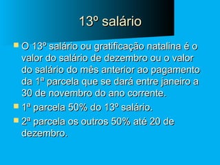 13º salário
 O 13º salário ou gratificação natalina é o

valor do salário de dezembro ou o valor
do salário do mês anterior ao pagamento
da 1ª parcela que se dará entre janeiro a
30 de novembro do ano corrente.
 1ª parcela 50% do 13º salário.
 2ª parcela os outros 50% até 20 de
dezembro.

 