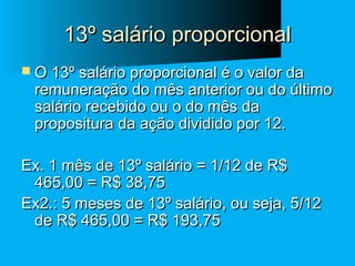 13º salário proporcional
 O 13º salário proporcional é o valor da

remuneração do mês anterior ou do último
salário recebido ou o do mês da
propositura da ação dividido por 12.

Ex. 1 mês de 13º salário = 1/12 de R$
465,00 = R$ 38,75
Ex2.: 5 meses de 13º salário, ou seja, 5/12
de R$ 465,00 = R$ 193,75

 
