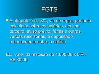 FGTS
 A alíquota é de 8%, via de regra, portanto

calculada sobre os salários, décimo
terceiro, aviso prévio, férias e outras
verbas rescisórias; e depositado
mensalmente sobre o salário.

Ex.: valor da rescisão de 1.000,00 x 8% =
R$ 80,00

 