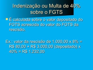Indenização ou Multa de 40%
sobre o FGTS
 É calculada sobre o valor depositado do

FGTS acrescida do valor do FGTS da
rescisão.

Ex.: valor da rescisão de 1.000,00 x 8% =
R$ 80,00 + R$ 3.000,00 (depositado) x
40% = R$ 1.232,00

 
