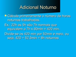 Adicional Noturno
 Cálcula primeiramente o número de horas

noturnas trabalhadas.
Ex.: 22h as 5h são 7h normais que
equivalem a 7h x 60min = 420 min.
Divide-se os 420 min por 52min e meio, ou
seja, 420 ÷ 52,5min = 8h noturnas

 