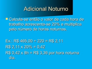 Adicional Noturno
 Calcula-se então o valor de cada hora de

trabalho acrescenta-se 20% e multiplica
pelo número de horas noturnas.

Ex.: R$ 465,00 ÷ 220 = R$ 2,11
R$ 2,11 x 20% = 0,42
R$ 0,42 x 8h = R$ 3,36 por hora noturna
dia.

 