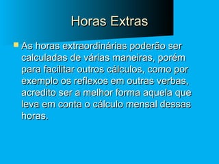 Horas Extras
 As horas extraordinárias poderão ser

calculadas de várias maneiras, porém
para facilitar outros cálculos, como por
exemplo os reflexos em outras verbas,
acredito ser a melhor forma aquela que
leva em conta o cálculo mensal dessas
horas.

 