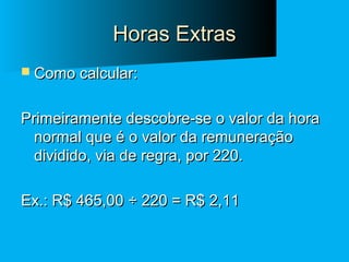 Horas Extras
 Como calcular:

Primeiramente descobre-se o valor da hora
normal que é o valor da remuneração
dividido, via de regra, por 220.
Ex.: R$ 465,00 ÷ 220 = R$ 2,11

 