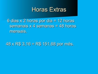 Horas Extras
6 dias x 2 horas por dia = 12 horas
semanais x 4 semanas = 48 horas
mensais.
48 x R$ 3,16 = R$ 151,68 por mês.

 