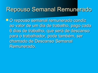 Repouso Semanal Remunerado
 O repouso semanal remunerado condiz

ao valor de um dia de trabalho, pago cada
6 dias de trabalho, que será de descanso
para o trabalhador, pode também, ser
chamado de Descanso Semanal
Remunerado.

 