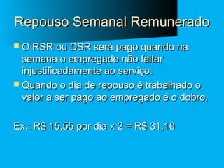 Repouso Semanal Remunerado
 O RSR ou DSR será pago quando na

semana o empregado não faltar
injustificadamente ao serviço.
 Quando o dia de repouso é trabalhado o
valor a ser pago ao empregado é o dobro.
Ex.: R$ 15,55 por dia x 2 = R$ 31,10

 