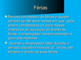 Férias
 Período concessivo de férias é aquele

período de até doze meses em que, após
serem completados os doze meses
anteriores de aquisição do direito às
férias, o empregador deverá conceder o
gozo das mesmas.
 Quando o empregado faltar durante o
período aquisitivo mais de 32 vezes, ele
perderá o direito às suas férias.

 