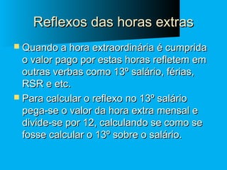 Reflexos das horas extras
 Quando a hora extraordinária é cumprida

o valor pago por estas horas refletem em
outras verbas como 13º salário, férias,
RSR e etc.
 Para calcular o reflexo no 13º salário
pega-se o valor da hora extra mensal e
divide-se por 12, calculando se como se
fosse calcular o 13º sobre o salário.

 