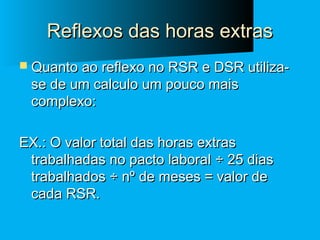 Reflexos das horas extras
 Quanto ao reflexo no RSR e DSR utiliza-

se de um calculo um pouco mais
complexo:

EX.: O valor total das horas extras
trabalhadas no pacto laboral ÷ 25 dias
trabalhados ÷ nº de meses = valor de
cada RSR.

 