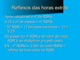 Reflexos das horas extras
Após calcula-se o nº de RSRs:
5,25 x nº de meses = nº RSRs
* 52 RSR + 11 feriados nacionais ÷ 12 =
5,25
De posse do nº RSR e do valor de cada
RSR é só multiplicar um pelo outro.
EX.: nº RSRs x Valor de cada RSRs =
reflexo da hora extra no RSR.

 