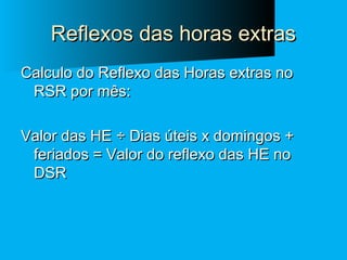 Reflexos das horas extras
Calculo do Reflexo das Horas extras no
RSR por mês:
Valor das HE ÷ Dias úteis x domingos +
feriados = Valor do reflexo das HE no
DSR

 