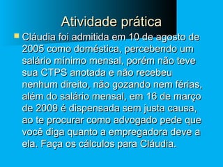 Atividade prática

 Cláudia foi admitida em 10 de agosto de

2005 como doméstica, percebendo um
salário mínimo mensal, porém não teve
sua CTPS anotada e não recebeu
nenhum direito, não gozando nem férias,
além do salário mensal, em 16 de março
de 2009 é dispensada sem justa causa,
ao te procurar como advogado pede que
você diga quanto a empregadora deve a
ela. Faça os cálculos para Cláudia.

 