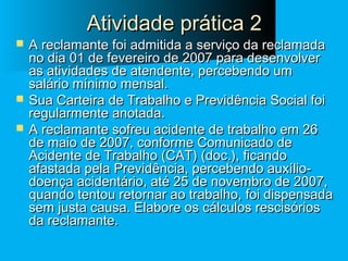 Atividade prática 2






A reclamante foi admitida a serviço da reclamada
no dia 01 de fevereiro de 2007 para desenvolver
as atividades de atendente, percebendo um
salário mínimo mensal.
Sua Carteira de Trabalho e Previdência Social foi
regularmente anotada.
A reclamante sofreu acidente de trabalho em 26
de maio de 2007, conforme Comunicado de
Acidente de Trabalho (CAT) (doc.), ficando
afastada pela Previdência, percebendo auxíliodoença acidentário, até 25 de novembro de 2007,
quando tentou retornar ao trabalho, foi dispensada
sem justa causa. Elabore os cálculos rescisórios
da reclamante.

 